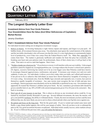 GMO
Quarterly Letter
                February 2012

The Longest Quarterly Letter Ever
Investment Advice from Your Uncle Polonius
Your Grandchildren Have No Value (And Other Deficiencies of Capitalism)
Market Review
Jeremy Grantham

Part I: Investment Advice from Your Uncle Polonius1
For individual investors setting out on dangerous investment voyages.
1.	 Believe in history. In investing Santayana is right: history repeats and repeats, and forget it at your peril. All
    bubbles break, all investment frenzies pass away. You absolutely must ignore the vested interests of the industry
    and the inevitable cheerleaders who will assure you that this time it’s a new high plateau or a permanently higher
    level of productivity, even if that view comes from the Federal Reserve itself. No. Make that, especially if it
    comes from there. The market is gloriously inefficient and wanders far from fair price but eventually, after
    breaking your heart and your patience (and, for professionals, those of their clients too), it will go back to fair
    value. Your task is to survive until that happens. Here’s how.
2.	“Neither a lender nor a borrower be.” If you borrow to invest, it will interfere with your survivability. Unleveraged
   portfolios cannot be stopped out, leveraged portfolios can. Leverage reduces the investor’s critical asset: patience.
   (To digress, excessive borrowing has turned out to be an even bigger curse than Polonius could have known.
   It encourages financial aggressiveness, recklessness, and greed. It increases your returns over and over until,
   suddenly, it ruins you. For individuals, it allows you to have today what you really can’t afford until tomorrow.
   It has proven to be so seductive that individuals en masse have shown themselves incapable of resisting it, as
   if it were a drug. Governments also, from the Middle Ages onwards and especially now, it seems, have proven
   themselves equally incapable of resistance. Any sane society must recognize the lure of debt and pass laws
   accordingly. Interest payments must absolutely not be tax deductible or preferred in any way. Governments must
   apparently be treated like Polonius’s children and given limits. By law, cumulative government debt should be
   given a sensible limit of, say, 50% of GDP, with current transgressions given 10 or 20 years to be corrected.) But,
   back to investing …
3.	 Don’t put all of your treasure in one boat. This is about as obvious as any investment advice could be. It was
    learned by merchants literally thousands of years ago. Several different investments, the more the merrier, will
    give your portfolio resilience, the ability to withstand shocks. Clearly, the more investments you have and the more
    different they are, the more likely you are to survive those critical periods when your big bets move against you.
4.	 Be patient and focus on the long term. Wait for the good cards. If you’ve waited and waited some more until
    finally a very cheap market appears, this will be your margin of safety. Now all you have to do is withstand the
    pain as the very good investment becomes exceptional. Individual stocks usually recover, entire markets always
    do. If you’ve followed the previous rules, you will outlast the bad news.

1 	 Polonius,
            a character in Hamlet, a verbose, self-important advisor to the King, was clearly intended to be a real loser, but curiously in the end Shakespeare
  couldn’t resist making most of his ponderous advice actually useful and memorable. His famous speech to his son Laertes who is embarking on a dangerous
  sea voyage to France (from Denmark) is reproduced as an Appendix. (Hamlet makes genocidal if rather unintentional war on the Polonius family, account-
  ing for Laertes, his sister Ophelia, and poor Polonius himself: a clean sweep.)
 