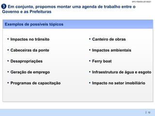 SPO-YBA003-20130221

3 Em conjunto, propomos montar uma agenda de trabalho entre o
Governo e as Prefeituras


 Exemplos de possíveis tópicos


  ▪   Impactos no trânsito             ▪   Canteiro de obras

  ▪   Cabeceiras da ponte              ▪   Impactos ambientais

  ▪   Desapropriações                  ▪   Ferry boat

  ▪   Geração de emprego               ▪   Infraestrutura de água e esgoto

  ▪   Programas de capacitação         ▪   Impacto no setor imobiliário




                                                                              | 12
 