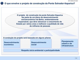 SPO-YBA003-20130221

1    O que envolve o projeto de construção da Ponte Salvador-Itaparica?




                   O projeto de construção da ponte Salvador-Itaparica
                        faz parte de um plano de desenvolvimento
                        socioeconômico da Bahia, ambientalmente
                    responsável, que deve alavancar o crescimento do
                  Estado por vários anos e melhorar a qualidade de vida
                                  de milhares de pessoas




    A condução do projeto será baseada em alguns pilares
                                                                      Planejamento
    Desenvolvimento               Desenvolvimento
                                                                      urbano e de
    econômico                     social
                                                                      infraestrutura

                       Respeito sócio-ambiental e participatividade



                                                                                          | 2
 