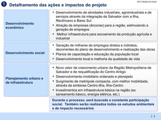 SPO-YBA003-20130221
1     Detalhamento das ações e impactos do projeto
                             ▪ Desenvolvimento de atividades industriais, agroindustriais e de
                                 serviços através da integração de Salvador com a Ilha,
                                 Recôncavo e Baixo Sul
    Desenvolvimento
                             ▪   Atração de empresas (âncoras) para a região, estimulando a
    econômico
                                 geração de empregos
                             ▪    Melhor infraestrutura para escoamento da produção agrícola e
                                 industrial

                             ▪ Geração de milhares de empregos diretos e indiretos,
                                 decorrentes do plano de desenvolvimento e realização das obras
    Desenvolvimento social   ▪   Planos de capacitação e educação da população local
                             ▪   Desenvolvimento local e melhoria da qualidade de vida

                             ▪ Novo vetor de crescimento urbano da Região Metropolitana de
                                 Salvador e de requalificação do Centro Antigo
    Planejamento urbano e
                             ▪   Desenvolvimento imobiliário ordenado e planejado
    de infraestrutura        ▪   Surgimento de metrópole compacta, com melhor mobilidade,
                                 através da simbiose Centro-Ilha, Ilha-Centro
                             ▪   Investimentos em infraestrutura básica na região (ex.
                                 saneamento básico, energia elétrica, etc.)
                             Durante o processo, será buscada a constante participação
                             social. Também serão realizados todos os estudos ambientais
                             e de impacto necessários

                                                                                                 | 3
 