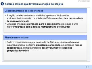 SPO-YBA003-20130221

2   Fatores críticos que levaram à criação do projeto

    Desenvolvimento socioeconômico
    ▪   A região do eixo oeste e sul da Bahia apresenta indicadores
        socioeconômicos abaixo da média do Estado e exibe clara necessidade
        de desenvolvimento
    ▪   Uma das principais alavancas para o crescimento da região é uma
        maior integração com a região metropolitana de Salvador



    Planejamento urbano
    ▪   Dado o crescimento natural da cidade de Salvador, é necessária uma
        expansão urbana, de forma planejada e ordenada, em direções menos
        concentradas, com potencial de desenvolvimento e posição
        geográfica favorável




                                                                                    | 6
 