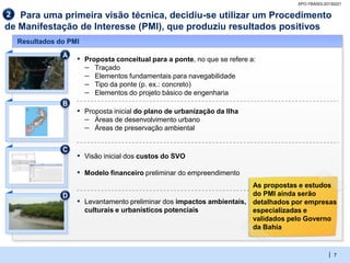 SPO-YBA003-20130221

2  Para uma primeira visão técnica, decidiu-se utilizar um Procedimento
de Manifestação de Interesse (PMI), que produziu resultados positivos
    Resultados do PMI
                A
                    ▪ Proposta conceitual para a ponte, no que se refere a:
                      – Traçado
                      – Elementos fundamentais para navegabilidade
                      – Tipo da ponte (p. ex.: concreto)
                      – Elementos do projeto básico de engenharia
                B
                    ▪ Proposta inicial do plano de urbanização da Ilha
                      – Áreas de desenvolvimento urbano
                      – Áreas de preservação ambiental

                C
                    ▪ Visão inicial dos custos do SVO
                    ▪ Modelo financeiro preliminar do empreendimento
                                                                         As propostas e estudos
                D                                                        do PMI ainda serão
                    ▪   Levantamento preliminar dos impactos ambientais, detalhados por empresas
                        culturais e urbanísticos potenciais              especializadas e
                                                                         validados pelo Governo
                                                                         da Bahia


                                                                                                 | 7
 