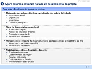 SPO-YBA003-20130221

2     Agora estamos entrando na fase de detalhamento do projeto

    Fase atual - Detalhamento técnico do projeto

     ▪ Elaboração dos estudos técnicos e publicação dos editais de licitação
       – Impacto ambiental
       – Engenharia
       – Urbanístico
       – Cultural e paisagístico
     ▪ Plano de desenvolvimento regional
       – Potencial da região
       – Atração de empresas âncoras
       – Educação e capacitação
       – Infraestrutura necessária
     ▪ Planejamento do modelo de desenvolvimento socioeconômico e imobiliário da Ilha
       – Masterplan urbanístico para a Ilha
       – Infraestrutura necessária
     ▪ Modelagem econômico-financeira da ponte
       – Premissas financeiras
       – Custo estimado do projeto
       – Receitas potenciais
       – Contrapartidas do Estado
       – Investimento do setor privado

                                                                                             | 8
 