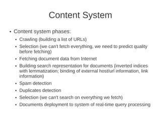 Content System
●   Content system phases:
    ●   Crawling (building a list of URLs)
    ●   Selection (we can't fetch everything, we need to predict quality
        before fetching)
    ●   Fetching document data from Internet
    ●   Building search representation for documents (inverted indices
        with lemmatization; binding of external host/url information, link
        information)
    ●   Spam detection
    ●   Duplicates detection
    ●   Selection (we can't search on everything we fetch)
    ●   Documents deployment to system of real-time query processing
 