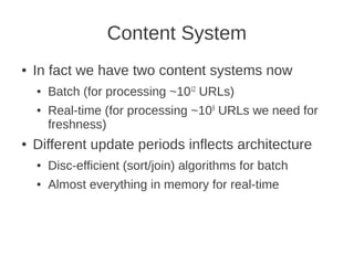 Content System
●   In fact we have two content systems now
    ●   Batch (for processing ~1012 URLs)
    ●   Real-time (for processing ~109 URLs we need for
        freshness)
●   Different update periods inflects architecture
    ●   Disc-efficient (sort/join) algorithms for batch
    ●   Almost everything in memory for real-time
 