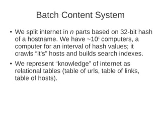 Batch Content System
●   We split internet in n parts based on 32-bit hash
    of a hostname. We have ~104 computers, a
    computer for an interval of hash values; it
    crawls “it's” hosts and builds search indexes.
●   We represent “knowledge” of internet as
    relational tables (table of urls, table of links,
    table of hosts).
 
