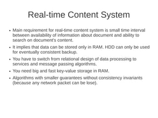 Real-time Content System
●   Main requirement for real-time content system is small time interval
    between availability of information about document and ability to
    search on document's content.
●   It implies that data can be stored only in RAM. HDD can only be used
    for eventually consistent backup.
●   You have to switch from relational design of data processing to
    services and message passing algorithms.
●   You need big and fast key-value storage in RAM.
●   Algorithms with smaller guarantees without consistency invariants
    (because any network packet can be lose).
 