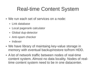 Real-time Content System
●   We run each set of services on a node:
    ●   Link database
    ●   Local pagerank calculator
    ●   Global dup-detector
    ●   Anti-spam checker
    ●   Indexer
●   We have library of maintaing key-value storage in
    memory with eventual backup/restore to/from HDD.
●   A lot of network traffic between nodes of real-time
    content system. Almost no data locality. Nodes of real-
    time content system need to be in one datacenter.
 