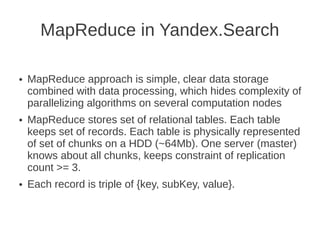 MapReduce in Yandex.Search

●   MapReduce approach is simple, clear data storage
    combined with data processing, which hides complexity of
    parallelizing algorithms on several computation nodes
●   MapReduce stores set of relational tables. Each table
    keeps set of records. Each table is physically represented
    of set of chunks on a HDD (~64Mb). One server (master)
    knows about all chunks, keeps constraint of replication
    count >= 3.
●   Each record is triple of {key, subKey, value}.
 