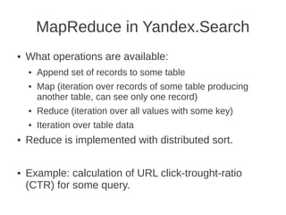 MapReduce in Yandex.Search
●   What operations are available:
    ●   Append set of records to some table
    ●   Map (iteration over records of some table producing
        another table, can see only one record)
    ●   Reduce (iteration over all values with some key)
    ●   Iteration over table data
●   Reduce is implemented with distributed sort.

●   Example: calculation of URL click-trought-ratio
    (CTR) for some query.
 