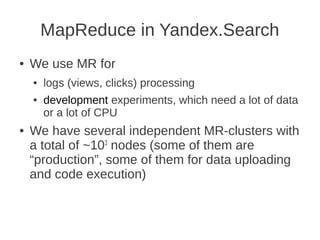 MapReduce in Yandex.Search
●   We use MR for
    ●   logs (views, clicks) processing
    ●   development experiments, which need a lot of data
        or a lot of CPU
●   We have several independent MR-clusters with
    a total of ~103 nodes (some of them are
    “production”, some of them for data uploading
    and code execution)
 