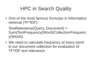 HPC in Search Quality
●   One of the most famous formulas in information
    retrieval (TF*IDF):
    TextRelevance(Query, Document) =
    Sum(TextFrequency(Word)/CollectionFrequenc
    y(Word)).
●   We need to calculate frequency of every word
    in our document collection for evaluation of
    TF*IDF text relevance.
 