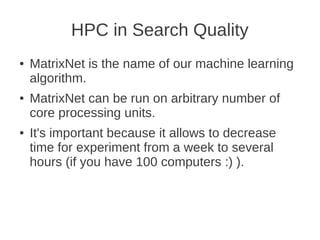 HPC in Search Quality
●   MatrixNet is the name of our machine learning
    algorithm.
●   MatrixNet can be run on arbitrary number of
    core processing units.
●   It's important because it allows to decrease
    time for experiment from a week to several
    hours (if you have 100 computers :) ).
 