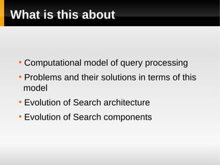 What is this about


 ●
     Computational model of query processing
 ●
     Problems and their solutions in terms of this
     model
 ●
     Evolution of Search architecture
 ●
     Evolution of Search components
 