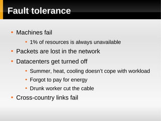 Fault tolerance


    Machines fail
       
           1% of resources is always unavailable

    Packets are lost in the network

    Datacenters get turned off
       
           Summer, heat, cooling doesn’t cope with workload
       
           Forgot to pay for energy
       
           Drunk worker cut the cable

    Cross-country links fail
 