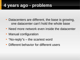 4 years ago - problems

 
     Datacenters are different, the base is growing,
      one datacenter can’t hold the whole base
 
     Need more network even inside the datacenter
 
     Manual configuration
 
     “No-reply”s – the scariest word
 
     Different behavior for different users
 