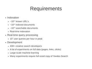 Requirements
●   Indexation
    ●   ~1012 known URL's
    ●   ~1010 indexed documents
    ●   ~1010 searchable documents
    ●   Real-time indexation
●   Real-time query processing
    ●   107 user queries per hour in peak
●   Development
    ●   400+ creative search developers
    ●   A lot of experiments on full data (pages, links, clicks)
    ●   Large-scale machine learning
    ●   Many experiments require full-sized copy of Yandex.Search
 