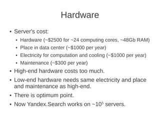 Hardware
●   Server's cost:
    ●   Hardware (~$2500 for ~24 computing cores, ~48Gb RAM)
    ●   Place in data center (~$1000 per year)
    ●   Electricity for computation and cooling (~$1000 per year)
    ●   Maintenance (~$300 per year)
●   High-end hardware costs too much.
●   Low-end hardware needs same electricity and place
    and maintenance as high-end.
●   There is optimum point.
●   Now Yandex.Search works on ~105 servers.
 