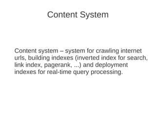 Content System



Content system – system for crawling internet
urls, building indexes (inverted index for search,
link index, pagerank, ...) and deployment
indexes for real-time query processing.
 