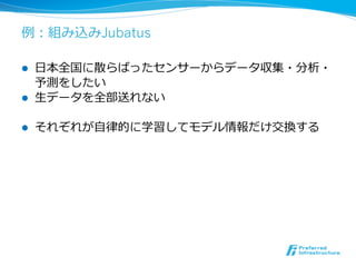 例例：組み込みJubatus

l    ⽇日本全国に散らばったセンサーからデータ収集・分析・
      予測をしたい
l    ⽣生データを全部送れない

l    それぞれが⾃自律律的に学習してモデル情報だけ交換する
 