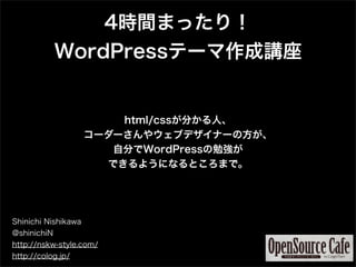 4時間まったり！
             WordPressテーマ作成講座


                         html/cssが分かる人、
                     コーダーさんやウェブデザイナーの方が、
                        自分でWordPressの勉強が
                       できるようになるところまで。




Shinichi Nishikawa
@shinichiN
http://nskw-style.com/
http://colog.jp/
 