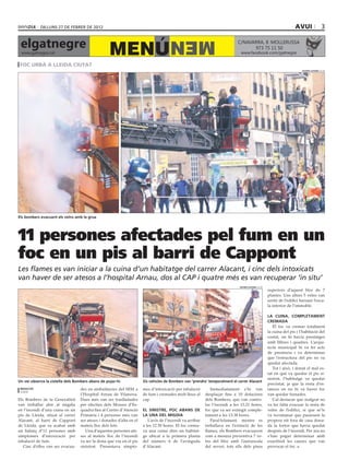 dilluns 27 DE febrer DE 2012                                                                                                                           avui                 3

 elgatnegre                                                                          MEN
                                                  MENÚ
                                                                                                                            C/NAVARRA, 8 ·MOLLERUSSA
                                                                                                                                  973 75 11 50
 www.gatnegre.cat                                                                                                             www.facebook.com/gatnegre

 foc urbà a lleida ciutat
                                                                                                                                                                        xavier lozano (acn)




Els bombers evacuant els veïns amb la grua




11 persones afectades pel fum en un
foc en un pis al barri de Cappont
Les flames es van iniciar a la cuina d’un habitatge del carrer Alacant, i cinc dels intoxicats
van haver de ser atesos a l’hospital Arnau, dos al CAP i quatre més es van recuperar ‘in situ’
                                                                                                                             xavier lozano (acn)
                                                                                                                                                   superiors d’aquest bloc de 7
                                                                                                                                                   plantes. Uns altres 5 veïns van
                                                                                                                                                   sortir de l’edifici baixant l’esca-
                                                                                                                                                   la interior de l’immoble.

                                                                                                                                                   La Cuina, completament
                                                                                                                                                   cremada
                                                                                                                                                      El foc va cremar totalment
                                                                                                                                                   la cuina del pis i l’habitació del
                                                                                                                                                   costat, on hi havia prestatges
                                                                                                                                                   amb llibres i quadres. L’arqui-
                                                                                                                                                   tecte municipal hi va fer acte
                                                                                                                                                   de presència i va determinar
                                                                                                                                                   que l’estructura del pis no va
                                                                                                                                                   quedar afectada.
                                                                                                                                                      Tot i això, i donat el mal es-
                                                                                                                                                   tat en què va quedar el pis si-
                                                                                                                                                   nistrat, l’habitatge va quedar
Un veí observa la cistella dels Bombers abans de pujar-hi             Els vehicles de Bombers van ‘prendre’ temporalment el carrer Alacant
                                                                                                                                                   precintat, ja que la resta d’es-
 redacció                         des en ambulàncies del SEM a        mes d’intoxicació per inhalació        Immediatament s’hi van                tances on no hi va haver foc
 lleida
                                  l’Hospital Arnau de Vilanova.       de fum i cremades molt lleus al     desplaçar fins a 10 dotacions            van quedar fumades.
Els Bombers de la Generalitat     Dues més van ser traslladades       cap.                                dels Bombers, que van contro-               Cal destacar que malgrat no
van treballar ahir al migdia      per efectius dels Mossos d’Es-                                          lar l’incendi a les 13.21 hores,         va fer falta evacuar la resta de
en l’incendi d’una cuina en un    quadra fins al Centre d’Atenció     El sinistre, poc abans de           foc que va ser extingit comple-          veïns de l’edifici, sí que se’ls
pis de Lleida, situat al carrer   Primària i 4 persones més van       la una del migdia                   tament a les 13.38 hores.                va recomanar que passessin la
Alacant, al barri de Cappont      ser ateses i donades d’alta en el      L’avís de l’incendi va arribar      Paral·lelament, mentre es             propera nit fora de casa dona-
de Lleida, que va acabar amb      mateix lloc dels fets.              a les 12.50 hores. El foc crema-    treballava en l’extinció de les          da la fortor que havia quedat
un balanç d’11 persones amb          Una d’aquestes persones ate-     va una cuina dins un habitat-       flames, els Bombers evacuaven            després de l’incendi. Per ara no
símptomes d’intoxicació per       ses al mateix lloc de l’incendi     ge ubicat a la primera planta       com a mesura preventiva 7 ve-            s’han pogut determinar amb
inhalació de fum.                 va ser la dona que viu en el pis    del número 6 de l’avinguda          ïns del bloc amb l’autoescala            exactitud les causes que van
   Cinc d’elles van ser evacua-   sinistrat. Presentava símpto-       d’Alacant.                          del servei; tots ells dels pisos         provocar el foc.
 