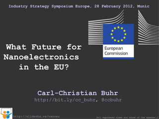 Industry Strategy Symposium Europe, 28 February 2012, Munich What Future for Nanoelectronics  in the EU? Carl-Christian Buhr (All expressed views are those of the speaker.) http://slidesha.re/nanoeu http://bit.ly/cc_buhr ,  @ ccbuhr 