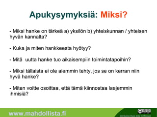 Apukysymyksiä: Miksi?
- Miksi hanke on tärkeä a) yksilön b) yhteiskunnan / yhteisen
hyvän kannalta?

- Kuka ja miten hankkeesta hyötyy?

- Mitä uutta hanke tuo aikaisempiin toimintatapoihin?

- Miksi tällaista ei ole aiemmin tehty, jos se on kerran niin
hyvä hanke?

- Miten voitte osoittaa, että tämä kiinnostaa laajemmin
ihmisiä?


                                                10
www.mahdollista.fi                                   Attribution-Share Alike 1.0 Finland
 