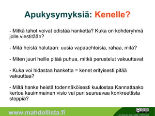Apukysymyksiä: Kenelle?
- Mitkä tahot voivat edistää hanketta? Kuka on kohderyhmä
jolle viestitään?

- Mitä heistä halutaan: uusia vapaaehtoisia, rahaa, mitä?

- Miten juuri heille pitää puhua, mitkä perustelut vakuuttavat

- Kuka voi hidastaa hanketta = kenet erityisesti pitää
vakuuttaa?

- Miltä hanke heistä todennäköisesti kuulostaa Kannattaako
kertoa kauimmainen visio vai pari seuraavaa konkreettista
steppiä?
                                               8
www.mahdollista.fi                                 Attribution-Share Alike 1.0 Finland
 