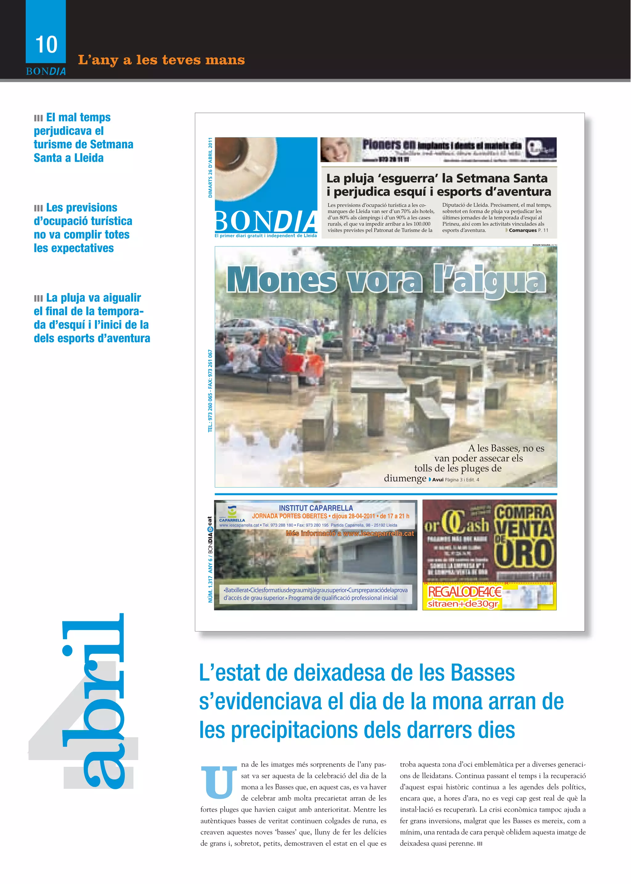 10       L’any a les teves mans


ııı El mal temps
perjudicava el
turisme de Setmana




                                 DIMARTS 26 D’’ABRIL 2011
Santa a Lleida
                                                                                                                                 La pluja ‘‘esguerra’’ la Setmana Santa
                                                                                                                                 i perjudica esquí i esports d’’aventura
ııı Les previsions                                                                                                                Les previsions d’’ocupació turística a les co-
                                                                                                                                  marques de Lleida van ser d’’un 70% als hotels,
                                                                                                                                                                                         Diputació de Lleida. Precisament, el mal temps,
                                                                                                                                                                                         sobretot en forma de pluja va perjudicar les

d’ocupació turística                                                                                                              d’’un 80% als càmpings i d’’un 90% a les cases
                                                                                                                                  rurals, el que va impedir arribar a les 100.000
                                                                                                                                                                                         últimes jornades de la temporada d’’esquí al
                                                                                                                                                                                         Pirineu, així com les activitats vinculades als

no va complir totes
                                                                                                                                  visites previstes pel Patronat de Turisme de la        esports d’’aventura.           Comarques P. 11



les expectatives
                                                                                                                                                                                                                               ROGER SEGURA (ACN)




ııı La pluja va aigualir
el final de la tempora-
da d’esquí i l’inici de la
dels esports d’aventura
                               TEL.: 973 260 065 - FAX: 973 261 067




                                                                                                                                                                                           A les Basses, no es
                                                                                                                                                                             van poder assecar els
                                                                                                                                                                       tolls de les pluges de
                                                                                                                                                                 diumenge Avui Pàgina 3 i Edit. 4

                                                                                                       INSTITUT CAPARRELLA
                                                                                        JORNADA PORTES OBERTES •• dijous 28-04-2011 •• de 17 a 21 h
                                                                      www.iescaparrella.cat •• Tel. 973 288 180 •• Fax: 973 280 195 Partida Caparrella, 98 - 25192 Lleida

                                                                                                           Més informació a www.iescaparrella.cat
                                NÚM. 1.317 ANY 6 /
 abril




4
                             L’estat de deixadesa de les Basses
                             s’evidenciava el dia de la mona arran de
                             les precipitacions dels darrers dies

                             U
                                           na de les imatges més sorprenents de l’any pas-                                                                                  troba aquesta zona d’oci emblemàtica per a diverses generaci-
                                           sat va ser aquesta de la celebració del dia de la                                                                                ons de lleidatans. Continua passant el temps i la recuperació
                                           mona a les Basses que, en aquest cas, es va haver                                                                                d’aquest espai històric continua a les agendes dels polítics,
                                           de celebrar amb molta precarietat arran de les                                                                                   encara que, a hores d’ara, no es vegi cap gest real de què la
                             fortes pluges que havien caigut amb anterioritat. Mentre les                                                                                   instal·lació es recuperarà. La crisi econòmica tampoc ajuda a
                             autèntiques basses de veritat continuen colgades de runa, es                                                                                   fer grans inversions, malgrat que les Basses es mereix, com a
                             creaven aquestes noves ‘basses’ que, lluny de fer les delícies                                                                                 mínim, una rentada de cara perquè oblidem aquesta imatge de
                             de grans i, sobretot, petits, demostraven el estat en el que es                                                                                deixadesa quasi perenne.
 