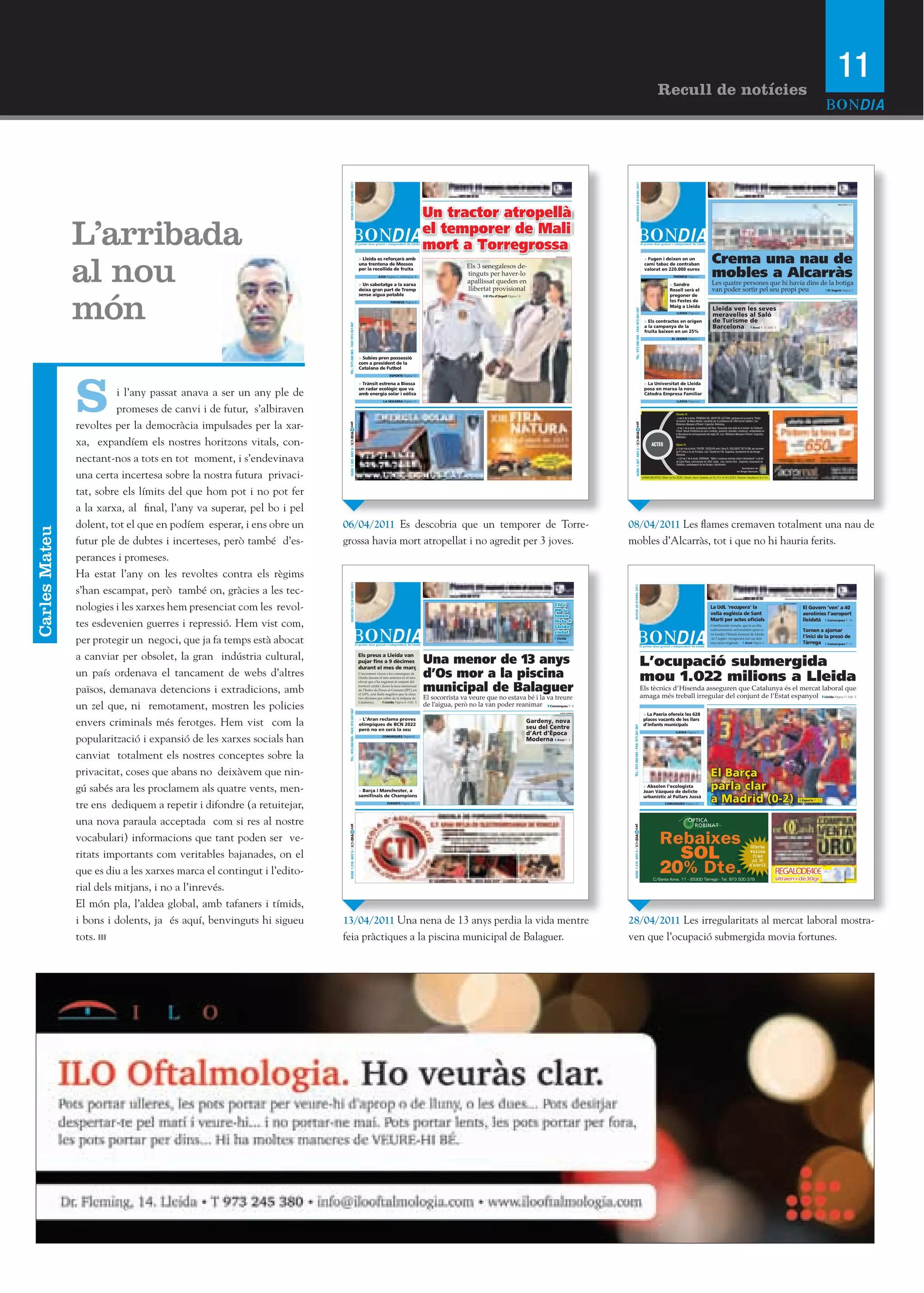 11
                                                                                                                                                                                                                                                                                                                        Recull de notícies




                                                                            DIMECRES 6 D’ABRIL 2011




                                                                                                                                                                                                                                                                  DIVENDRES 8 D’ABRIL 2011
                                                                                                                                                                 Un tractor atropellà
                                                                                                                                                                                                                                                                                                                                                                                                                                                                                        ORIOL BOSCH (ACN)




               L’arribada                                                                                                             O
                                                                                                                                                                 el temporer de Mali
                                                                                                                                                                 mort a Torregrossa                                                                                                                                                    O




               al nou
                                                                                                                 > Lleida es reforçarà amb
                                                                                                                 una trentena de Mossos
                                                                                                                                                                                 Els 3 senegalesos de-
                                                                                                                                                                                                                               ROGER SEGURA (ACN)
                                                                                                                                                                                                                                                                                                         > Fugen i deixen en un
                                                                                                                                                                                                                                                                                                         camí tabac de contraban
                                                                                                                                                                                                                                                                                                                                                                                    Crema una nau de
                                                                                                                 per la recollida de fruita
                                                                                                                                AVUI Pàgina 3 i Editorial p. 4
                                                                                                                                                                                 tinguts per haver-lo
                                                                                                                                                                                 apallissat queden en
                                                                                                                                                                                                                                                                                                         valorat en 220.000 euros
                                                                                                                                                                                                                                                                                                                                         PIRINEUS Pàgina 7                          mobles a Alcarràs
                                                                                                                 > Un sabotatge a la xarxa                                                                                                                                                                                           > Sandro                                       Les quatre persones que hi havia dins de la botiga
                                                                                                                                                                                 llibertat provisional                                                                                                                                                                              van poder sortir pel seu propi peu



               món
                                                                                                                 deixa gran part de Tremp                                                                                                                                                                                            Rosell serà el                                                                         El Segrià Pàgina 7
                                                                                                                 sense aigua potable                                                    El Pla d’Urgell Pàgina 10                                                                                                                    pregoner de
                                                                                                                                          PIRINEUS Pàgina 9                                                                                                                                                                          les Festes de                                                                                                                                          DIPUTACIÓ DE LLEIDA



                                                                                                                                                                                                                                                                                                                                     Maig a Lleida
                                                                                                                                                                                                                                                                                                                                                                                     Lleida ven les seves




                                                                                                                                                                                                                                                                TEL.: 973 260 065 - FAX: 973 261 067
                                                                                                                                                                                                                                                                                                                                             LLEIDA Pàgina 6
                                                                                                                                                                                                                                                                                                                                                                                     meravelles al Saló
                                                                                                                                                                                                                                                                                                         > Els contractes en origen                                                  de Turisme de




                                                                          TEL.: 973 260 065 - FAX: 973 261 067
                                                                                                                                                                                                                                                                                                         a la campanya de la                                                         Barcelona Avui P. 3 i Edit. 5
                                                                                                                                                                                                                                                                                                         fruita baixen en un 25%
                                                                                                                                                                                                                                                                                                                                       EL SEGRIÀ Pàgina 7




                                                                                                                 > Subies pren possessió
                                                                                                                 com a president de la
                                                                                                                 Catalana de Futbol




               S
                                                                                                                                          ESPORTS Pàgina 13

                                                                                                                 > Trànsit estrena a Biosca                                                                                                                                                              > La Universitat de Lleida

                         i l’any passat anava a ser un any ple de
                                                                                                                 un radar ecològic que va                                                                                                                                                                posa en marxa la nova
                                                                                                                 amb energia solar i eòlica                                                                                                                                                              Càtedra Empresa Familiar
                                                                                                                                    LA SEGARRA Pàgina 11                                                                                                                                                                                     LLEIDA Pàgina 6


                         promeses de canvi i de futur, s’albiraven                                                                                                                                                                                                                                                                          Dimarts 12
                                                                                                                                                                                                                                                                                                                                            - a les 6 de la tarda: TROBADA DEL GRUP DE LECTURA, parlarem de la novel·la “Pedra


               revoltes per la democràcia impulsades per la xar-
                                                                                                                                                                                                                                                                                                                                            de tartera” de Maria Barbal, coordinat per la professora de l’INS Carme Calderó. Lloc:
                                                                        cat




                                                                                                                                                                                                                                                      cat
                                                                                                                                                                                                                                                                                                                                            Biblioteca Marquès d’Olivart. Organitza: Biblioteca.
                                                                                                                                                                                                                                                                                                                                            - A les 7 de la tarda: presentació del llibre “Escarnida més enllà de la tomba” de l’Editorial
                                                                                                                                                                                                                                                                                                                                            Fonoll. Recull d’històries de caire romàntic, jovenívol, dramàtic i aventurer, ambientades en
                                                                        NÚM. 1.305 ANY 6 / BONDIA




                                                                                                                                                                                                                                                           NÚM. 1.307 ANY 6 / BONDIA
                                                                                                                                                                                                                                                                                                                                            la Barcelona de començaments del segle XX. Lloc: Biblioteca Marquès d’Olivart. Organitza:


               xa, expandíem els nostres horitzons vitals, con-
                                                                                                                                                                                                                                                                                                                                            Biblioteca.

                                                                                                                                                                                                                                                                                                                 ACTES                      Dijous 14
                                                                                                                                                                                                                                                                                                                                            a ¼ de 4 de la tarda: TEATRE ESCOLAR amb l’obra EL SOLDADET DE PLOM, per alumnes
                                                                                                                                                                                                                                                                                                                                            de P 3 fins a 2n de Primària. Lloc: Pavelló de l’Oli. Organitza: Ajuntament de les Borges


               nectant-nos a tots en tot moment, i s’endevinava
                                                                                                                                                                                                                                                                                                                                            Blanques.
                                                                                                                                                                                                                                                                                                                                            - a 2/4 de 7 de la tarda: XERRADA “Mites i creences errònies sobre l’alimentació” a càrrec
                                                                                                                                                                                                                                                                                                                                            de Carla Plana, nutricionista de l’ADC Lleida. Lloc: Centre Cívic . Organitza: Associació de
                                                                                                                                                                                                                                                                                                                                            Diabètics, subdelegació de les Borges i Ajuntament.
                                                                                                                                                                                                                                                                                                                                                                                                                     Ajuntament de


               una certa incertesa sobre la nostra futura privaci-
                                                                                                                                                                                                                                                                                                                                                                                                                les Borges Blanques

                                                                                                                                                                                                                                                                                                       HORARI BIBLIOTECA: Dilluns, de 16 a 20,30 h, Dimarts, dijous i divendres, de 10 a 14 h i de 16 a 20,30 h. Dimecres i dissabtes de 10 a 14 h.




               tat, sobre els límits del que hom pot i no pot fer
               a la xarxa, al final, l’any va superar, pel bo i pel
               dolent, tot el que en podíem esperar, i ens obre un     06/04/2011 Es descobria que un temporer de Torre-                                                                                                                             08/04/2011 Les flames cremaven totalment una nau de
Carles Mateu




               futur ple de dubtes i incerteses, però també d’es-      grossa havia mort atropellat i no agredit per 3 joves.                                                                                                                        mobles d’Alcarràs, tot i que no hi hauria ferits.
               perances i promeses.
               Ha estat l’any on les revoltes contra els règims
                                                                             DIMECRES 13 D’ABRIL 2011




               s’han escampat, però també on, gràcies a les tec-


                                                                                                                                                                                                                                                        DIJOUS 28 D’’ABRIL 2011
               nologies i les xarxes hem presenciat com les revol-                                                                                                                                                             CiU i                                                                                                                                                                                                                  ALBERT GUERRERO


                                                                                                                                                                                                                                                                                                                                                                                   La UdL ‘‘recupera’’ la                                                               El Govern ‘‘ven’’ a 40
                                                                                                                                                                                                                               PP ja
                                                                                                                                                                                                                               tenen
                                                                                                                                                                                                                                                                                                                                                                                   vella església de Sant                                                               aerolínies l’’aeroport

               tes esdevenien guerres i repressió. Hem vist com,                                                                                                                                                               llista a                                                                                                                                            Martí per actes oficials                                                             lleidatà Comarques P. 10
                                                                                                                                                                                                                                                                                                                                                                                   L’’emblemàtic temple, que ja acollia
                                                                                                                                                                                                                               Lleida
                                                                                                                                                                                                                               ciutat
                                                                                                                                                                                                                                                                                                                                                                                   esdeveniments universitaris quan es                                                  Tornen a ajornar

               per protegir un negoci, que ja fa temps està abocat
                                                                                                                                                                                                                                                                                                                                                                                   va fundar l’’Estudi General de Lleida
                                                                                                                                                                                                                               Lleida                                                                                                                                              -fa 7 segles- recuperarà així un dels                                                l’’inici de la presó de
                                                                                                                                                                                                                               Pàgina 6                                                                                                                                            seus usos originals.     Avui Pàgina 3                                               Tàrrega Comarques P. 11


               a canviar per obsolet, la gran indústria cultural,                                                Els preus a Lleida van
                                                                                                                                                                 Una menor de 13 anys
                                                                                                                 pujar fins a 9 dècimes
                                                                                                                 durant el mes de març
                                                                                                                                                                                                                                                                                                       L’’ocupació submergida
               un país ordenava el tancament de webs d’altres                                                    L’increment viscut a les comarques de
                                                                                                                 Lleida durant el mes anterior és el més         d’Os mor a la piscina                                                                                                                 mou 1.022 milions a Lleida
                                                                                                                                                                 municipal de Balaguer
                                                                                                                 elevat que s’ha registrat al conjunt del

               països, demanava detencions i extradicions, amb
                                                                                                                 territori català i deixa la taxa interanual
                                                                                                                 de l’Índex de Preus al Consum (IPC) en                                                                                                                                                Els tècnics d’’Hisenda asseguren que Catalunya és el mercat laboral que
                                                                                                                 el 3,8%, una dada negativa que la situa
                                                                                                                 tres dècimes per sobre de la mitjana de         El socorrista va veure que no estava bé i la va treure                                                                                amaga més treball irregular del conjunt de l’’Estat espanyol Lleida Pàgina 7 i Edit. 5
               un zel que, ni remotament, mostren les policies
                                                                                                                 Catalunya.          Lleida Pàgina 6 i Edit. 5
                                                                                                                                                                 de l’aigua, però no la van poder reanimar Comarques P. 8                                                                                                                                                                                                                                                                     CHEMA MOYA / EFE
                                                                          TEL.: 973 260 065 - FAX: 973 261 067




                                                                                                                                      O                                                                                            ALBERT GUERRERO
                                                                                                                                                                                                                                                                                                        > La Paeria ofereix les 628

               envers criminals més ferotges. Hem vist com la                                                    > L’Aran reclama proves
                                                                                                                 olímpiques de BCN 2022
                                                                                                                                                                                                                    Gardeny, nova
                                                                                                                                                                                                                    seu del Centre
                                                                                                                                                                                                                                                                                                        places vacants de les llars
                                                                                                                                                                                                                                                                                                        d’’infants municipals
                                                                                                                                                                                                                                                      TEL.: 973 260 065 - FAX: 973 261 067




                                                                                                                 però no en serà la seu
                                                                                                                                                                                                                    d’Art d’Època                                                                                                           LLEIDA Pàgina 7

               popularització i expansió de les xarxes socials han                                                                 COMARQUES Pàgina 8
                                                                                                                                                                                                                    Moderna Avui P. 3

               canviat totalment els nostres conceptes sobre la
               privacitat, coses que abans no deixàvem que nin-                                                                                                                                                                                                                                                                                                                    El Barça
               gú sabés ara les proclamem als quatre vents, men-                                                 > Barça i Manchester, a
                                                                                                                                                                                                                                                                                                        > Absolen l’’ecologista
                                                                                                                                                                                                                                                                                                        Joan Vázquez de delicte
                                                                                                                                                                                                                                                                                                                                                                                   parla clar
               tre ens dediquem a repetir i difondre (a retuitejar,
                                                                                                                 semifinals de Champions
                                                                                                                                       ESPORTS Pàgina 10
                                                                                                                                                                                                                                                                                                        urbanístic al Pallars Jussà
                                                                                                                                                                                                                                                                                                                                COMARQUES Pàgina 10
                                                                                                                                                                                                                                                                                                                                                                                   a Madrid (0-2)                                                                       Esports P. 13




               una nova paraula acceptada com si res al nostre
                                                                        cat




               vocabulari) informacions que tant poden ser ve-
                                                                        NÚM. 1.310 ANY 6 / BONDIA




                                                                                                                                                                                                                                                                                                                                                                                                                              Oferta

               ritats importants com veritables bajanades, on el
                                                                                                                                                                                                                                                       NÚM. 1.319 ANY 6 /




                                                                                                                                                                                                                                                                                                                                                                                                                              vàlida
                                                                                                                                                                                                                                                                                                                                                                                                                               fins
                                                                                                                                                                                                                                                                                                                                                                                                                               , 30
                                                                                                                                                                                                                                                                                                                                                                                                                               al
                                                                                                                                                                                                                                                                                                                                                                                                                              d abril
               que es diu a les xarxes marca el contingut i l’edito-
               rial dels mitjans, i no a l’inrevés.
               El món pla, l’aldea global, amb tafaners i tímids,
               i bons i dolents, ja és aquí, benvinguts hi sigueu      13/04/2011 Una nena de 13 anys perdia la vida mentre                                                                                                                          28/04/2011 Les irregularitats al mercat laboral mostra-
               tots.                                                   feia pràctiques a la piscina municipal de Balaguer.                                                                                                                           ven que l’ocupació submergida movia fortunes.
 