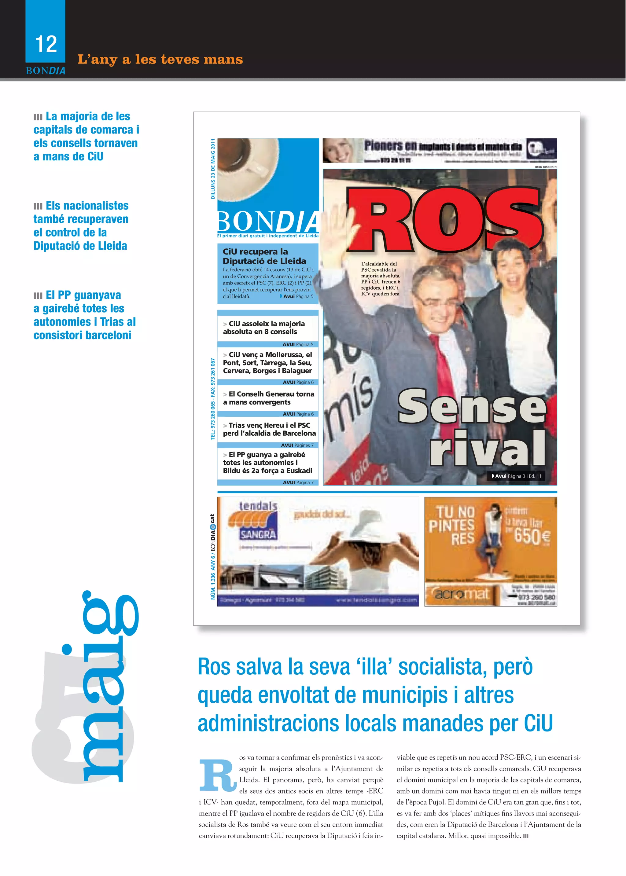12       L’any a les teves mans


ııı La majoria de les
capitals de comarca i
els consells tornaven




                                DILLUNS 23 DE MAIG 2011
a mans de CiU
                                                                                                                                                                                    ORIOL BOSCH (ACN)




ııı Els nacionalistes
també recuperaven
el control de la
Diputació de Lleida                                                  CiU recupera la
                                                                     Diputació de Lleida
                                                                     La federació obté 14 escons (13 de CiU i
                                                                     un de Convergència Aranesa), i supera
                                                                     amb escreix el PSC (7), ERC (2) i PP (2),
                                                                                                                 ROS
                                                                                                                 L’alcaldable del
                                                                                                                 PSC revalida la
                                                                                                                 majoria absoluta,
                                                                                                                 PP i CiU treuen 6
                                                                                                                 regidors, i ERC i
ııı El PP guanyava
                                                                     el que li permet recuperar l’ens provin--
                                                                     cial lleidatà.             Avui Pàgina 5
                                                                                                                 ICV queden fora


a gairebé totes les                                                                     O
autonomies i Trias al                                                > CiU assoleix la majoria
consistori barceloni                                                 absoluta en 8 consells
                                                                                                AVUI Pàgina 5

                                                                     > CiU venç a Mollerussa, el
                              TEL.: 973 260 065 - FAX: 973 261 067




                                                                     Pont, Sort, Tàrrega, la Seu,
                                                                     Cervera, Borges i Balaguer
                                                                                                AVUI Pàgina 6




                                                                                                                                Sense
                                                                     > El Conselh Generau torna
                                                                     a mans convergents
                                                                                                AVUI Pàgina 6

                                                                     > Trias venç Hereu i el PSC




                                                                                                                                 rival
                                                                     perd l’alcaldia de Barcelona
                                                                                               AVUI Pàgines 7

                                                                     > El PP guanya a gairebé
                                                                     totes les autonomies i
                                                                     Bildu és 2a força a Euskadi
                                                                                                                                                                  Avui Pàgina 3 i Ed. 11
                                                                                                AVUI Pàgina 7
                            cat
                            NÚM. 1.336 ANY 6 / BONDIA
 maig




5
                        Ros salva la seva ‘illa’ socialista, però
                        queda envoltat de municipis i altres
                        administracions locals manades per CiU

                         R
                                       os va tornar a confirmar els pronòstics i va acon-                                       viable que es repetís un nou acord PSC-ERC, i un escenari si-
                                       seguir la majoria absoluta a l’Ajuntament de                                             milar es repetia a tots els consells comarcals. CiU recuperava
                                       Lleida. El panorama, però, ha canviat perquè                                             el domini municipal en la majoria de les capitals de comarca,
                                       els seus dos antics socis en altres temps -ERC                                           amb un domini com mai havia tingut ni en els millors temps
                         i ICV- han quedat, temporalment, fora del mapa municipal,                                              de l’època Pujol. El domini de CiU era tan gran que, fins i tot,
                         mentre el PP igualava el nombre de regidors de CiU (6). L’illa                                         es va fer amb dos ‘places’ mítiques fins llavors mai aconsegui-
                         socialista de Ros també va veure com el seu entorn immediat                                            des, com eren la Diputació de Barcelona i l’Ajuntament de la
                         canviava rotundament: CiU recuperava la Diputació i feia in-                                           capital catalana. Millor, quasi impossible.
 