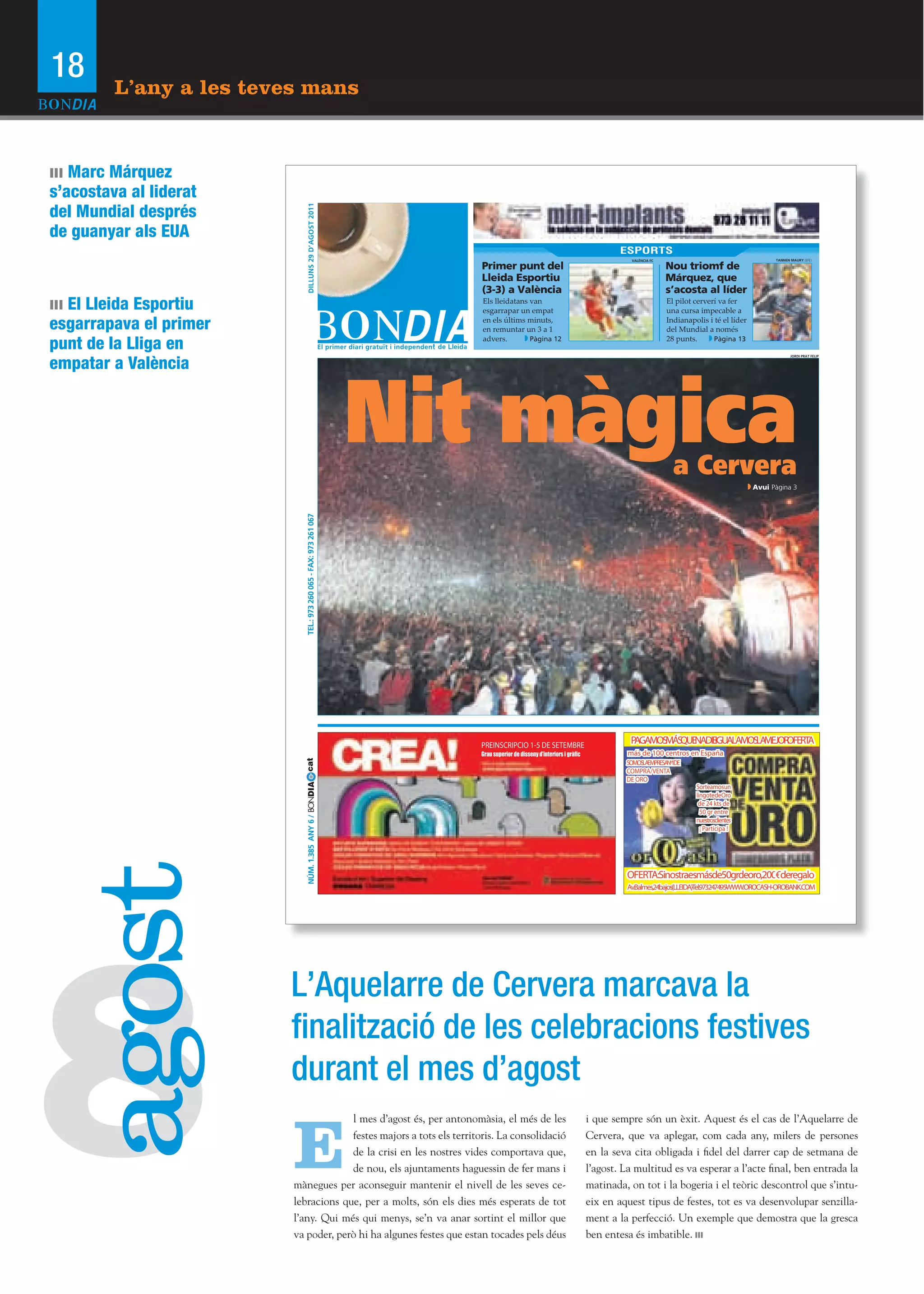 18       L’any a les teves mans


ııı Marc Márquez
s’acostava al liderat
del Mundial després




                               DILLUNS 29 D’AGOST 2011
de guanyar als EUA
                                                                                                                              ESPORTS
                                                                                                                                 VALÈNCIA FC                                      TANNEN MAURY (EFE)

                                                                       Primer punt del                                                         Nou triomf de
                                                                       Lleida Esportiu                                                         Márquez, que
                                                                       (3-3) a València                                                        s’acosta al líder
ııı El Lleida Esportiu                                                 Els lleidatans van
                                                                       esgarrapar un empat
                                                                                                                                               El pilot cerverí va fer
                                                                                                                                               una cursa impecable a

esgarrapava el primer                                                  en els últims minuts,
                                                                       en remuntar un 3 a 1
                                                                                                                                               Indianapolis i té el líder
                                                                                                                                               del Mundial a només

punt de la Lliga en                                                    advers.        Pàgina 12                                                28 punts.      Pàgina 13


empatar a València
                                                                                                                                                                                         JORDI PRAT FELIP




                                                                    Nit màgica                                                                   a Cervera
                                                                                                                                                                            Avui Pàgina 3
                             TEL.: 973 260 065 - FAX: 973 261 067




                                                                       PREINSCRIPCIO 1-5 DE SETEMBRE
                                                                                                                                PAGAMOS QUE
                                                                                                                                       MÁS NADIEIGUALAMOS MEJOR
                                                                                                                                                ·        LA    OFERTA
                                                                       Grau superior de disseny d’interiors i gràﬁc             más de 100 centros en España
                           cat




                                                                                                                               SOMOSLAEMPRESANº1DE
                                                                                                                               COMPRA/VENTA
                                                                                                                               DE ORO
                           NÚM. 1.385 ANY 6 / BONDIA




                                                                                                                                                        Sorteamosun
                                                                                                                                                        lingotedeOro
                                                                                                                                                         de 24 kts de
                                                                                                                                                          50 gr entre
                                                                                                                                                        nuestrosclientes
                                                                                                                                                          ¡ Participa !
 agost




                                                                                                                               OFERTA:Sinostraesmásde50grdeoro,200€deregalo
                                                                                                                               Av.Balmes,24bajos(LLEIDA)·Tel.973247495·WWW.OROCASH-OROBANK.COM




8
                         L’Aquelarre de Cervera marcava la
                         ﬁnalització de les celebracions festives
                         durant el mes d’agost

                         E
                                      l mes d’agost és, per antonomàsia, el més de les                                i que sempre són un èxit. Aquest és el cas de l’Aquelarre de
                                      festes majors a tots els territoris. La consolidació                            Cervera, que va aplegar, com cada any, milers de persones
                                      de la crisi en les nostres vides comportava que,                                en la seva cita obligada i fidel del darrer cap de setmana de
                                      de nou, els ajuntaments haguessin de fer mans i                                 l’agost. La multitud es va esperar a l’acte final, ben entrada la
                         mànegues per aconseguir mantenir el nivell de les seves ce-                                  matinada, on tot i la bogeria i el teòric descontrol que s’intu-
                         lebracions que, per a molts, són els dies més esperats de tot                                eix en aquest tipus de festes, tot es va desenvolupar senzilla-
                         l’any. Qui més qui menys, se’n va anar sortint el millor que                                 ment a la perfecció. Un exemple que demostra que la gresca
                         va poder, però hi ha algunes festes que estan tocades pels déus                              ben entesa és imbatible.
 