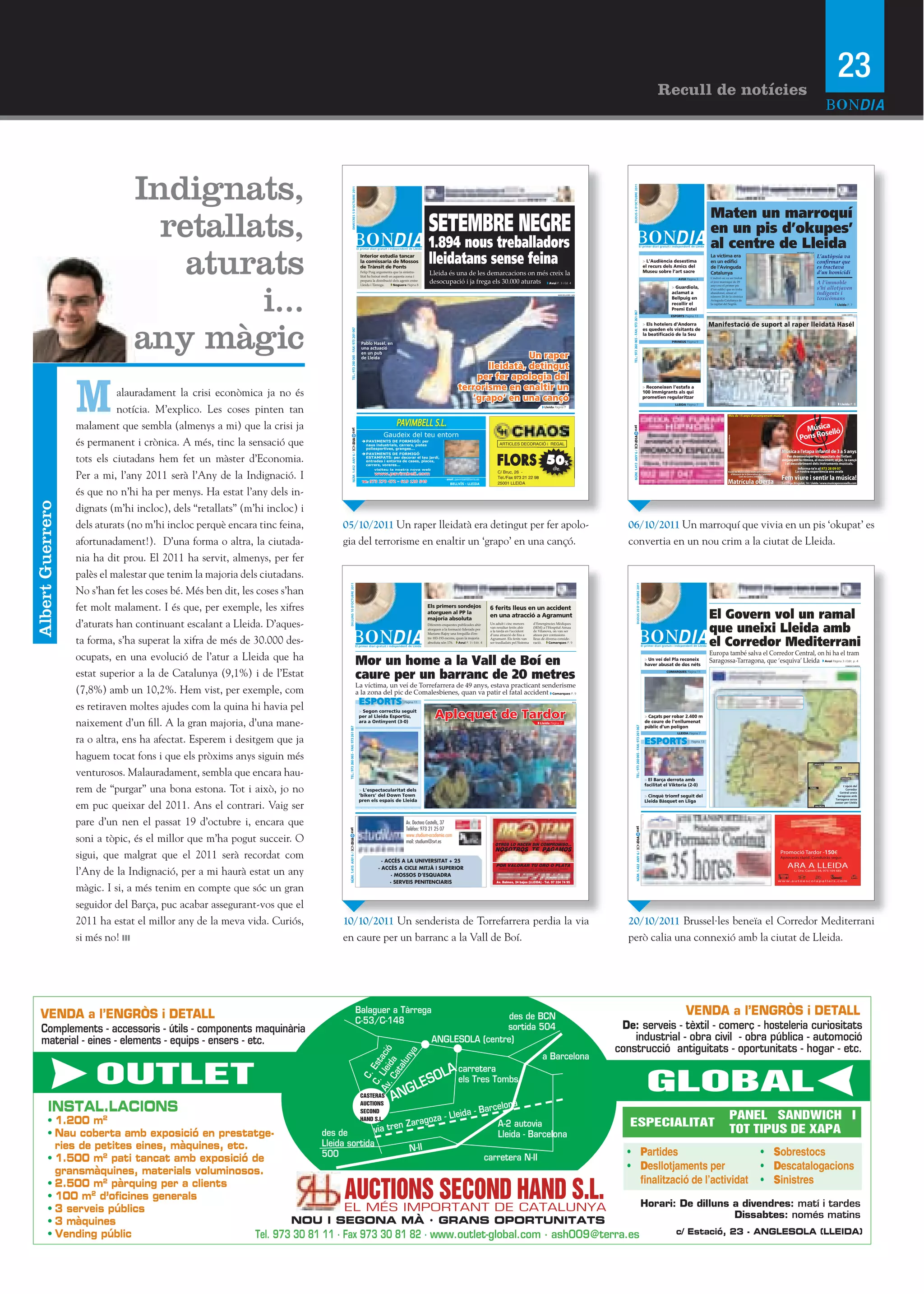 23
                                                                                                                                                                                                                                                                                                                                                                                       Recull de notícies




                                Indignats,




                                                                                                                                                                                                                                                                                                                          DIJOUS 6 D’OCTUBRE 2011
                                                                                               DIMECRES 5 D’OCTUBRE 2011
                                  retallats,
                                                                                                                                                                                                                                                                                                                                                                                                                         Maten un marroquí
                                                                                                                                                                              SETEMBRE NEGRE                                                                                                                                                                                                                             en un pis d’okupes’
                                                                                                                                                                              1.894 nous treballadors                                                                                                                                                                                                                    al centre de Lleida
                                    aturats                                                                                                                                   lleidatans sense feina
                                                                                                                                                                                                                                                                                                                                                                                                                                                                         SALVADOR MIRET (ACN)
                                                                                                                                                                                                                                                                                                                                                                                              O
                                                                                                                                   Interior estudia tancar                                                                                                                                                                                                                                                               La víctima era                                                          L’autòpsia va
                                                                                                                                   la comissaria de Mossos                                                                                                                                                                                                                       > L’Audiència desestima                 en un edifici                                                           conﬁ    rmar  que  
                                                                                                                                   de Trànsit de Ponts                                                                                                                                                                                                                           el recurs dels Amics del                de l’Avinguda                                                           es  tractava  
                                                                                                                                                                                                                                                                                                                                                                                 Museu sobre l’art sacre                 Catalunya                                                               d’un  homicidi
                                                                                                                                   Felip Puig argumenta que la sinistra-
                                                                                                                                   litat ha baixat molt en aquesta zona i
                                                                                                                                                                               Lleida és una de les demarcacions on més creix la
                                                                                                                                                                                                                                                                                                                                                                                                     AVUI Pàgina 3       L’indret on va ser trobat
                                                                                                                                                                               desocupació i ja frega els 30.000 aturats Avui P. 3 i Ed. 4



                                         i...
                                                                                                                                   prepara la distribució dels agents entre
                                                                                                                                   Lleida i Tàrrega.       Noguera Pàgina 8
                                                                                                                                                                                                                                                                                                                                                                                                                         el jove marroquí de 29
                                                                                                                                                                                                                                                                                                                                                                                                                         anys era el primer pis
                                                                                                                                                                                                                                                                                                                                                                                                                                                                                                 A  l’immoble  
                                                                                                                                                                                                                                                                                                                                                                                              > Guardiola,               d’un  ediﬁ   ci  que  es  troba                                         s’hi  allotjaven  
                                                                                                                                                                                                                                                                                                                                                                                                                                                                                                                    
                                                                                                                                                                                                                                                                                         KAOS EN LA RED / ACN
                                                                                                                                                                                                                                                                                                                                                                                              aclamat a                  abandonat, situat al                                                    indigents  i    
                                                                                                                                                                                                                                                                                                                                                                                                                         número  20  de  la  cèntrica  
                                                                                                                                                                                                                                                                                                                                                                                              Bellpuig en                Avinguda Catalunya de                                                   toxicòmans
                                                                                                                                                                                                                                                                                                                                                                                              recollir el                la  capital  del  Segrià.                                                           Lleida P. 7
                                                                                                                                                                                                                                                                                                                                                                                              Premi Estel




                                                                                                                                                                                                                                                                                                                        TEL.: 973 260 065 - FAX: 973 261 067
                                                                                                                                                                                                                                                                                                                                                                                                                                                                                                                    LAURA CORTÉS (ACN)
                                                                                                                                                                                                                                                                                                                                                                                              ESPORTS Pàgina 13




                                any màgic
                                                                                                                                                                                                                                                                                                                                                                                 > Els hotelers d’Andorra                Manifestació de suport al raper lleidatà Hasél
                                                                                                                                                                                                                                                                                                                                                                                 es queden els visitants de




                                                                                            TEL.: 973 260 065 - FAX: 973 261 067
                                                                                                                                                                                                                                                                                                                                                                                 la beatificació de la Seu
                                                                                                                                                                                                                                                                                                                                                                                               PIRINEUS Pàgina 9
                                                                                                                                    Pablo Hasél, en
                                                                                                                                    una actuació
                                                                                                                                    en un pub
                                                                                                                                    de Lleida                                                                        Un raper
                                                                                                                                                                                                           lleidatà, detingut



                  M
                                                                                                                                                                                                        per fer apologia del
                                                                                                                                                                                                    terrorisme en enaltir un                                                                                                                                                     > Reconeixen l’estafa a
                            alauradament la crisi econòmica ja no és                                                                                                                                   ‘grapo’ en una cançó
                                                                                                                                                                                                                                                                                                                                                                                 100 immigrants als qui
                                                                                                                                                                                                                                                                                                                                                                                 prometien regularitzar


                            notícia. M’explico. Les coses pinten tan
                                                                                                                                                                                                                                                                                                                                                                                                   LLEIDA Pàgina 7                                                                                              Lleida P. 8
                                                                                                                                                                                                                                                                            Lleida Pàgina 7




                  malament que sembla (almenys a mi) que la crisi ja                                                                                       PAVIMBELL S.L.




                                                                                                                                                                                                                                                                                                                      cat
                                                                                   cat




                                                                                                                                                   Gaudeix del teu entorn
                  és permanent i crònica. A més, tinc la sensació que




                                                                                                                                                                                                                                                                                                                      NÚM. 1.413 ANY 6 / BONDIA
                                                                                        NÚM. 1.412 ANY 6 / BONDIA




                                                                                                                                    PAVIMENTS DE FORMIGÓ: per
                                                                                                                                     naus industrials, carrers, pistes                                                          ARTICLES DECORACIÓ i REGAL
                                                                                                                                     poliesportives, granges...


                  tots els ciutadans hem fet un màster d’Economia.                                                                                                                                                            FLORS 50%
                                                                                                                                    PAVIMENTS DE FORMIGÓ
                                                                                                                                     ESTAMPATS: per decorar el teu jardí,
                                                                                                                                     entrades i entorns de cases, places,
                                                                                                                                     carrers, voreres...
                                                                                                                                              visiteu la nostra nova web                                                                                                            dte.
                  Per a mi, l’any 2011 serà l’Any de la Indignació. I                                                               Tel.:
                                                                                                                                              www.pavimbell.com

                                                                                                                                            973 270 472 - 619 120 549
                                                                                                                                                                                          · email: pavimbell@terra.es
                                                                                                                                                                                                                              C/ Bruc, 26 -
                                                                                                                                                                                                                              Tel./Fax 973 21 22 98
                                                                                                                                                                                              BELLVÍS - LLEIDA                25001 LLEIDA

                  és que no n’hi ha per menys. Ha estat l’any dels in-
Albert Guerrero




                  dignats (m’hi incloc), dels “retallats” (m’hi incloc) i
                  dels aturats (no m’hi incloc perquè encara tinc feina,    05/10/2011 Un raper lleidatà era detingut per fer apolo-                                                                                                                                                                                 06/10/2011 Un marroquí que vivia en un pis ‘okupat’ es
                  afortunadament!). D’una forma o altra, la ciutada-        gia del terrorisme en enaltir un ‘grapo’ en una cançó.                                                                                                                                                                                   convertia en un nou crim a la ciutat de Lleida.
                  nia ha dit prou. El 2011 ha servit, almenys, per fer
                  palès el malestar que tenim la majoria dels ciutadans.




                                                                                                                                                                                                                                                                                                                                             DIJOUS 20 D’OCTUBRE 2011
                                                                                 DILLUNS 10 D’OCTUBRE 2011




                  No s’han fet les coses bé. Més ben dit, les coses s’han
                  fet molt malament. I és que, per exemple, les xifres                                                                                                        Els primers sondejos                       6 ferits lleus en un accident
                                                                                                                                                                              atorguen al PP la
                                                                                                                                                                              majoria absoluta
                                                                                                                                                                                                                         en una atracció a Agramunt                                                                                                                                                                      El Govern vol un ramal
                  d’aturats han continuant escalant a Lleida. D’aques-                                                                                                        Diferents enquestes publicades ahir
                                                                                                                                                                              atorguen a la formació liderada per
                                                                                                                                                                                                                         Un adult i cinc menors
                                                                                                                                                                                                                         van resultar ferits ahir
                                                                                                                                                                                                                         a la tarda en l’accident
                                                                                                                                                                                                                                                                 d’Emergències Mèdiques
                                                                                                                                                                                                                                                                 (SEM) a l’Hospital Arnau
                                                                                                                                                                                                                                                                 de Vilanova, on van ser                                                                                                                                 que uneixi Lleida amb
                                                                                                                                                                              Mariano Rajoy una forquilla d’en-

                  ta forma, s’ha superat la xifra de més de 30.000 des-
                                                                                                                                                                                                                         d’una  atracció  de  ﬁra  a             atesos per contusions

                                                                                                                                                                                                                                                                                                                                                                                                                         el Corredor Mediterrani
                                                                                                                                                                              tre 183-193 escons, quan la majoria        Agramunt. Els ferits van                lleus de diversa conside-
                                                                                                                                                                              absoluta són 176.    Avui P. 3 i Edit. 4   ser traslladats pel Sistema             ració.     Comarques P. 9




                  ocupats, en una evolució de l’atur a Lleida que ha                                                                                                                                                                                                                                                                                                                                                     Europa també salva el Corredor Central, on hi ha el tram
                                                                                                                                                                                                                                                                                                                                                                                               O

                                                                                                                              Mor un home a la Vall de Boí en                                                                                                                                                                                                                    > Un veí del Pla reconeix
                                                                                                                                                                                                                                                                                                                                                                                 haver abusat de dos néts
                                                                                                                                                                                                                                                                                                                                                                                                                         Saragossa-Tarragona, que ‘esquiva’ Lleida Avui Pàgina 3 i Edit. p. 4
                                                                                                                                                                                                                                                                                                                                                                                                                                                                                                                        COMISSIÓ EUROPEA




                  estat superior a la de Catalunya (9,1%) i de l’Estat                                                        caure per un barranc de 20 metres                                                                                                                                                                                                                             COMARQUES Pàgina 11



                                                                                                                              La víctima, un veí de Torrefarrera de 49 anys, estava practicant senderisme
                  (7,8%) amb un 10,2%. Hem vist, per exemple, com                                                             a la zona del pic de Comalesbienes, quan va patir el fatal accident Comarques P. 9

                  es retiraven moltes ajudes com la quina hi havia pel
                                                                                                                                                                 Pàgina 11                                                                                                                               X.R.S.




                                                                                                                                   > Segon correctiu seguit
                                                                                                                                   per al Lleida Esportiu,                         Aplequet de Tardor                                                                                                                                                                            > Caçats per robar 2.400 m
                  naixement d’un fill. A la gran majoria, d’una mane-                                                              ara a Ontinyent (3-0)                                                                                                               Lleida Pàgina 7                                                                                           de coure de l’enllumenat
                                                                                                                                                                                                                                                                                                                                                                                 públic d’un polígon
                                                                                                                                                                                                                                                                                                                                          TEL.: 973 260 065 - FAX: 973 261 067
                                                                               TEL.: 973 260 065 - FAX: 973 261 067




                                                                                                                                                                                                                                                                                                                                                                                                    LLEIDA Pàgina 7

                  ra o altra, ens ha afectat. Esperem i desitgem que ja                                                                                                                                                                                                                                                                                                                                      Pàgina 13




                  haguem tocat fons i que els pròxims anys siguin més
                                                                                                                                                                                                                                                                                                                                                                                                                                                                                            ZARAGOZA



                  venturosos. Malauradament, sembla que encara hau-
                                                                                                                                                                                                                                                                                                                                                                                                                                                                                                           LLEIDA


                                                                                                                                                                                                                                                                                                                                                                                                                                                                                                                            BARCELONA

                                                                                                                                                                                                                                                                                                                                                                                 > El Barça derrota amb                                                                                                         TARRAGONA




                  rem de “purgar” una bona estona. Tot i això, jo no
                                                                                                                                                                                                                                                                                                                                                                                 facilitat el Viktoria (2-0)                                                                                                     L’opció del
                                                                                                                                                                                                                                                                                                                                                                                                                                                                                        TERUEL
                                                                                                                                   > L’espectacularitat dels                                                                                                                                                                                                                                                                                                                                                       Corredor
                                                                                                                                                                                                                                                                                                                                                                                                                                                                                                              Central uneix
                                                                                                                                   ‘bikers’ del Down Town                                                                                                                                                                                                                        > Cinquè triomf seguit del                                                                                                 Saragossa amb
                                                                                                                                                                                                                                                                                                                                                                                                                                                                                                           Tarragona sense
                                                                                                                                   pren els espais de Lleida
                  em puc queixar del 2011. Ans el contrari. Vaig ser
                                                                                                                                                                                                                                                                                                                                                                                 Lleida Bàsquet en Lliga                                                                                                   passar per Lleida
                                                                                                                                                                                                                                                                                                                                                                                                                                                                                                VALENCIA




                  pare d’un nen el passat 19 d’octubre i, encara que                                                                                              Av. Doctora Castells, 37
                                                                                                                                                                  Telèfon: 973 21 25 07
                                                                                                                                                                                                                                                                                                                                 cat
                                                                             cat




                  soni a tòpic, és el millor que m’ha pogut succeir. O                                                                                            www.studium-academia.com
                                                                                                                                                                                                                                                                                                                                     NÚM. 1.422 ANY 6 / BONDIA
                                                                             NÚM. 1.415 ANY 6 / BONDIA




                                                                                                                                                                  mail: studium@svt.es
                                                                                                                                                                                                                            OTROS LO HACEN SIN COMPROMISO...
                                                                                                                                                                                                                            NOSOTROS TE PAGAMOS
                  sigui, que malgrat que el 2011 serà recordat com                                                                               · ACCÉS A LA UNIVERSITAT + 25
                                                                                                                                                                                                                                                                                                                                                                                                                                                              Promoció Tardor -150€
                                                                                                                                                                                                                                                                                                                                                                                                                                                              Aprovaràs ràpid. Conduiràs segur.

                                                                                                                                                                                                                             POR VALORAR TU ORO O PLATA                                                                                                                                                                                                            ARA A LLEIDA
                  l’Any de la Indignació, per a mi haurà estat un any                                                                          · ACCÉS A CICLE MITJÀ I SUPERIOR
                                                                                                                                                     · MOSSOS D’ESQUADRA
                                                                                                                                                                                                                               Promoción válida por persona y día. La empresa se reserva el derecho
                                                                                                                                                                                                                                      a anular o modificar esta promoción sin previo aviso                                                                                                                                                                             C/ Dra. Castells 38, 973 104 683



                                                                                                                                                     · SERVEIS PENITENCIARIS                                                 Av. Balmes, 24 bajos (LLEIDA) · Tel. 97 324 74 95                                                                                                                                                                               w w w. a u t o e s c o l a p a l l a r s. c o m


                  màgic. I si, a més tenim en compte que sóc un gran
                  seguidor del Barça, puc acabar assegurant-vos que el
                  2011 ha estat el millor any de la meva vida. Curiós,      10/10/2011 Un senderista de Torrefarrera perdia la via                                                                                                                                                                                   20/10/2011 Brussel·les beneïa el Corredor Mediterrani
                  si més no!                                                en caure per un barranc a la Vall de Boí.                                                                                                                                                                                                però calia una connexió amb la ciutat de Lleida.




    VENDA a l’ENGRÒS i DETALL                                                                                                                                                                                                                                                                                                                                                                             VENDA a l’ENGRÒS i DETALL
    Complements - accessoris - útils - components maquinària                                                                                                                                                                                                                                                       De: serveis - tèxtil - comerç - hosteleria curiositats
    material - eines - elements - equips - ensers - etc.                                                                                                                                                                                                                                                              industrial - obra civil - obra pública - automoció
                                                                                                                                                                                                                                                                                                                  construcció antiguitats - oportunitats - hogar - etc.




         INSTAL.LACIONS
              1.200 m2
              Nau coberta amb exposició en prestatge-
              ries de petites eines, màquines, etc.
                                                                                                                                   P                          S
              1.500 m2 pati tancat amb exposició de
              gransmàquines, materials voluminosos.                                                                                D                          D
              2.500 m2 pàrquing per a clients                                                                                                                 S
              100 m2 d’oﬁcines generals
                                                                                                                                   Horari: De dilluns a divendres: matí i tardes
              3 serveis públics
                                                                                                                                                       Dissabtes: només matins
              3 màquines
              Vending públic                        Tel. 973 30 81 11 · Fax 973 30 81 82 · www.outlet-global.com · ash009@terra.es        c/ Estació, 23 - ANGLESOLA (LLEIDA)
 