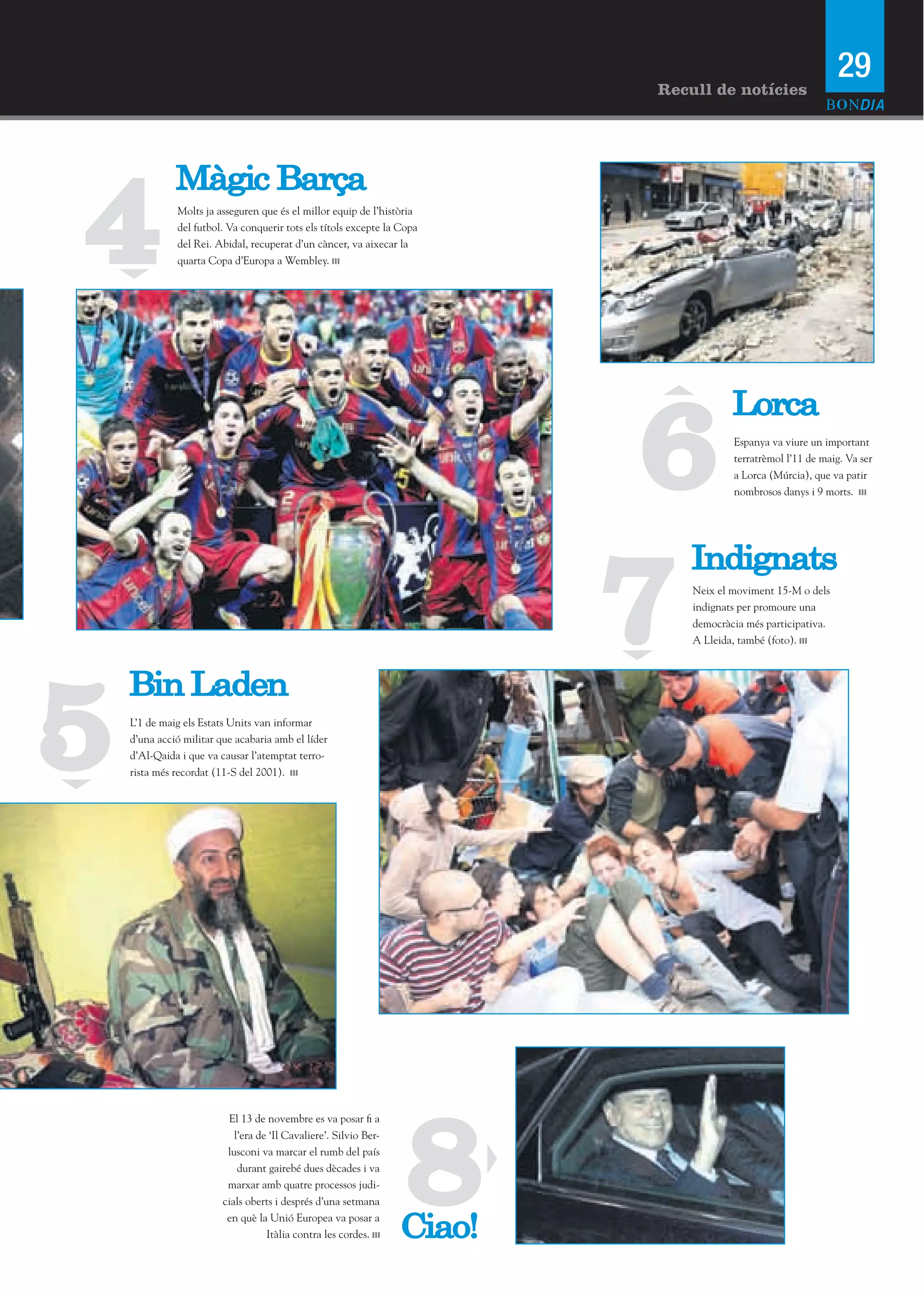 29
                                                                            Recull de notícies




4
              Màgic Barça
              Molts ja asseguren que és el millor equip de l’història
              del futbol. Va conquerir tots els títols excepte la Copa
              del Rei. Abidal, recuperat d’un càncer, va aixecar la
              quarta Copa d’Europa a Wembley.




                                                                            6
                                                                                        Lorca
                                                                                        Espanya va viure un important
                                                                                        terratrèmol l’11 de maig. Va ser
                                                                                        a Lorca (Múrcia), que va patir
                                                                                        nombrosos danys i 9 morts.




                                                                           7
                                                                                Indignats
                                                                                Neix el moviment 15-M o dels
                                                                                indignats per promoure una
                                                                                democràcia més participativa.
                                                                                A Lleida, també (foto).




5
    Bin Laden
    L’1 de maig els Estats Units van informar
    d’una acció militar que acabaria amb el líder
    d’Al-Qaida i que va causar l’atemptat terro-
    rista més recordat (11-S del 2001).




                                                                   8
                          El 13 de novembre es va posar fi a
                            l’era de ‘Il Cavaliere’. Silvio Ber-
                          lusconi va marcar el rumb del país
                             durant gairebé dues dècades i va
                          marxar amb quatre processos judi-
                         cials oberts i després d’una setmana
                          en què la Unió Europea va posar a
                                    Itàlia contra les cordes.      Ciao!
 
