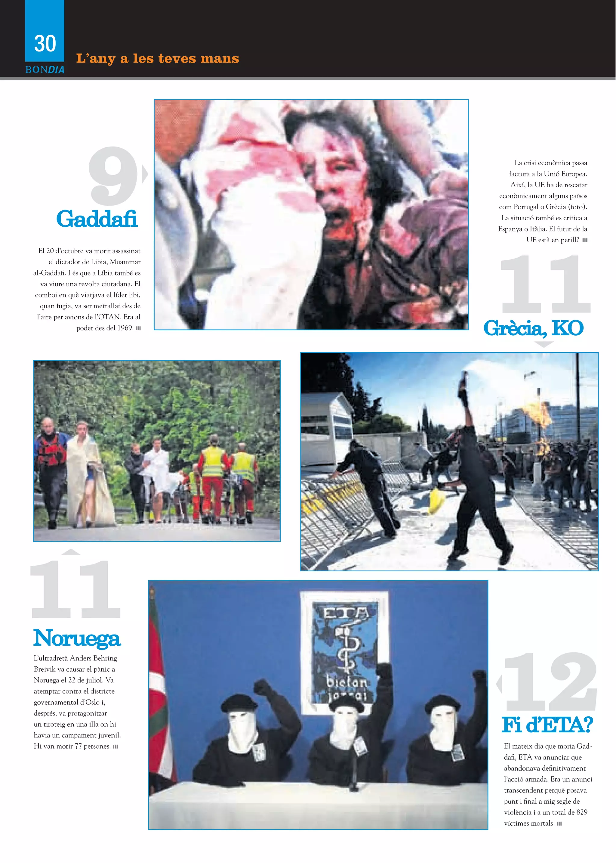 30             L’any a les teves mans




        Gaddaﬁ
                   9                             La crisi econòmica passa
                                              factura a la Unió Europea.
                                               Així, la UE ha de rescatar
                                           econòmicament alguns països
                                           com Portugal o Grècia (foto).
                                            La situació també es crítica a
                                           Espanya o Itàlia. El futur de la
                                                     UE està en perill?




                                           11
   El 20 d’octubre va morir assassinat
       el dictador de Líbia, Muammar
al-Gaddafi. I és que a Líbia també es
    va viure una revolta ciutadana. El
 comboi en què viatjava el líder libi,
    quan fugia, va ser metrallat des de
  l’aire per avions de l’OTAN. Era al
                 poder des del 1969.
                                          Grècia, KO




11
Noruega

                                           12
L’ultradretà Anders Behring
Breivik va causar el pànic a
Noruega el 22 de juliol. Va
atemptar contra el districte
governamental d’Oslo i,
després, va protagonitzar
un tiroteig en una illa on hi
havia un campament juvenil.
                                           Fi d’ETA?
Hi van morir 77 persones.                    El mateix dia que moria Gad-
                                             dafi, ETA va anunciar que
                                             abandonava definitivament
                                             l’acció armada. Era un anunci
                                             transcendent perquè posava
                                             punt i final a mig segle de
                                             violència i a un total de 829
                                             víctimes mortals.
 