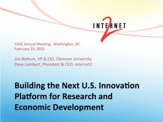 CASC	
  Annual	
  Mee+ng,	
  	
  Washington,	
  DC	
  
February	
  29,	
  2012	
  
	
  
Jim	
  Bo@um,	
  VP	
  &	
  CIO,	
  Clemson	
  University	
  
Dave	
  Lambert,	
  President	
  &	
  CEO,	
  Internet2	
  
	
  
	
  

Building	
  the	
  Next	
  U.S.	
  Innova5on	
  
Pla7orm	
  for	
  Research	
  and	
  
Economic	
  Development	
  
 