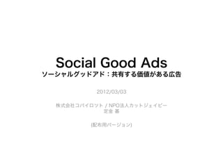 Social Good Ads
ソーシャルグッドアド：共有する価値がある広告

           2012/03/03

  株式会社コパイロツト / NPO法人カットジェイピー
            定金 基

          (配布用バージョン)
 