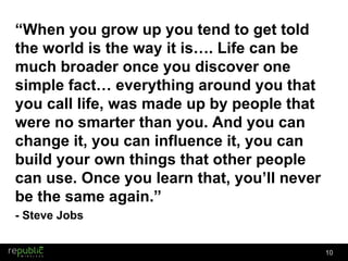 “ When you grow up you tend to get told the world is the way it is…. Life can be much broader once you discover one simple fact… everything around you that you call life, was made up by people that were no smarter than you. And you can change it, you can influence it, you can build your own things that other people can use. Once you learn that, you ’ ll never be the same again.” - Steve Jobs 