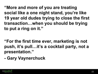 “ More and more of you are treating social like a one night stand, you’re like 19 year old dudes trying to close the first transaction…when you should be trying to put a ring on it.” “ For the first time ever, marketing is not push, it’s pull…it’s a cocktail party, not a presentation.” - Gary Vaynerchuck 