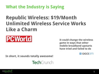 What the Industry is Saying Republic Wireless: $19/Month Unlimited Wireless Service Works Like a Charm It could change the wireless game in ways that other mobile broadband upstarts have tried and failed to do In short, it sounds totally awesome! 