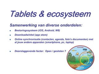 Tablets & ecosysteem
Samenwerking van diverse onderdelen:
  Besturingssysteem (iOS, Android, W8)
  Downloadwinkel (app store)
  Online synchronisatie (contacten, agenda, foto’s documenten) met
  al jouw andere apparaten (smartphone, pc, laptop)


  Doorslaggevende factor: Open / gesloten ?




                                                                13
 