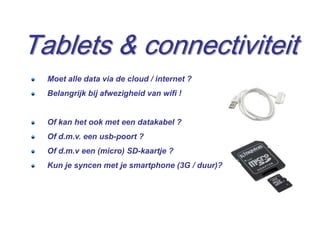Tablets & connectiviteit
  Moet alle data via de cloud / internet ?
  Belangrijk bij afwezigheid van wifi !


  Of kan het ook met een datakabel ?
  Of d.m.v. een usb-poort ?
  Of d.m.v een (micro) SD-kaartje ?
  Kun je syncen met je smartphone (3G / duur)?




                                                 14
 