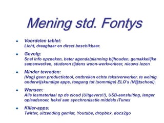 Mening std. Fontys
Voordelen tablet:
Licht, draagbaar en direct beschikbaar.
Gevolg:
Snel info opzoeken, beter agenda/planning bijhouden, gemakkelijke
samenwerken, studeren tijdens woon-werkverkeer, nieuws lezen
Minder tevreden:
(Nog) geen productietool, ontbreken echte tekstverwerker, te weinig
onderwijskundige apps, toegang tot (sommige) ELO’s (N@tschool).
Wensen:
Alle lesmateriaal op de cloud (Uitgevers!!), USB-aansluiting, langer
oplaadsnoer, hekel aan synchronisatie middels iTunes
Killer-apps:
Twitter, uitzending gemist, Youtube, dropbox, docs2go
                                                                  15
 