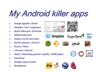 My Android killer apps
 Google agenda / Gmail
 Dropbox / box / sugarsync
 Quick office pro / Evernote
 QR/barcode lezer
 Zoeken via de microfoon
 ES file explorer / iTunes?
 Picasa / Flickr
 uTorrent / isohunt
 Radio / Uitzending gemist / spotify / uPNP player
 myLibrary
 Google maps & earth
 Reisplanner
                                                     22
 
