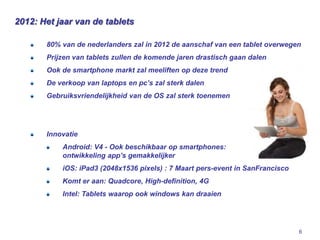 2012: Het jaar van de tablets

       80% van de nederlanders zal in 2012 de aanschaf van een tablet overwegen
       Prijzen van tablets zullen de komende jaren drastisch gaan dalen
       Ook de smartphone markt zal meeliften op deze trend
       De verkoop van laptops en pc’s zal sterk dalen
       Gebruiksvriendelijkheid van de OS zal sterk toenemen




       Innovatie
           Android: V4 - Ook beschikbaar op smartphones:
           ontwikkeling app’s gemakkelijker
           iOS: iPad3 (2048x1536 pixels) : 7 Maart pers-event in SanFrancisco
           Komt er aan: Quadcore, High-definition, 4G
           Intel: Tablets waarop ook windows kan draaien




                                                                                6
 