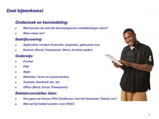 Doel bijeenkomst

   Onderzoek en kennisdeling:
       Wat kunnen we met die technologische ontwikkelingen doen?
       Waar staan we?

   Bedrijfsvoering:
       Applicaties rondom financiën, projecten, gebouwen enz.
       Kantoor (Excel, Powerpoint, Word, Acrobat reader)

   Onderwijs:
       Fronter
       P&S
       Apps
       Websites / leren en samenwerken
       Youtube, facebook etc, etc
       Office (Word, Excel, Powerpoint)

   Beleidsvoorstellen doen:
       Hoe gaan we binnen ROC Eindhoven met het fenomeen Tablets om?
       Wat zal het beleid worden voor ROC2


                                                                       7
 