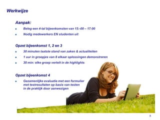 Werkwijze

   Aanpak:
       Beleg een 4-tal bijeenkomsten van 15:-00 – 17:00
       Nodig medewerkers EN studenten uit


   Opzet bijeenkomst 1, 2 en 3
       30 minuten laatste stand van zaken & actualiteiten
       1 uur in groepjes van 8 elkaar oplossingen demonstreren
       30 min: elke groep vertelt in de highlights



   Opzet bijeenkomst 4
       Gezamenlijke evaluatie met een formulier
       met testresultaten op basis van testen
       in de praktijk door aanwezigen




                                                                 8
 