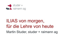 ILIAS von morgen,
für die Lehre von heute
Martin Studer, studer + raimann ag
 
