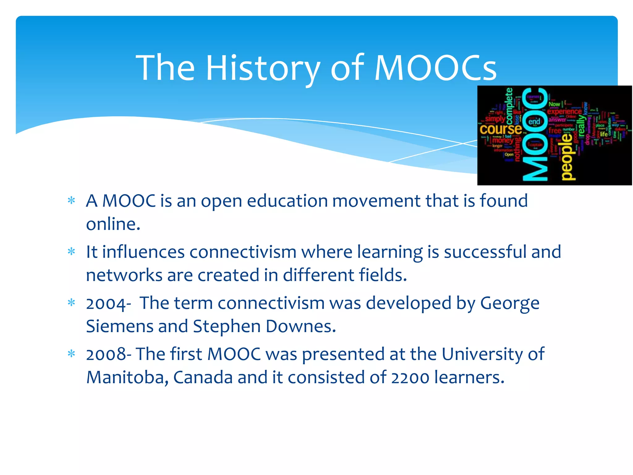 A MOOC is an open education movement that is found
online.
It influences connectivism where learning is successful and
networks are created in different fields.
2004- The term connectivism was developed by George
Siemens and Stephen Downes.
2008- The first MOOC was presented at the University of
Manitoba, Canada and it consisted of 2200 learners.
The History of MOOCs
 